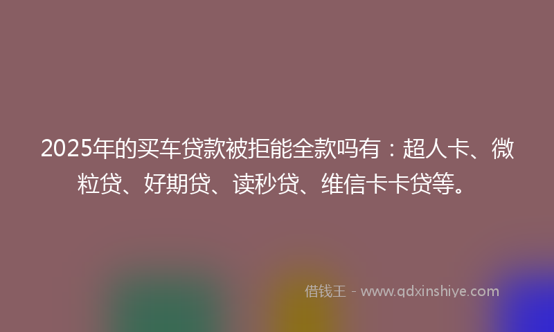 2025年的买车贷款被拒能全款吗有：超人卡、微粒贷、好期贷、读秒贷、维信卡卡贷等。