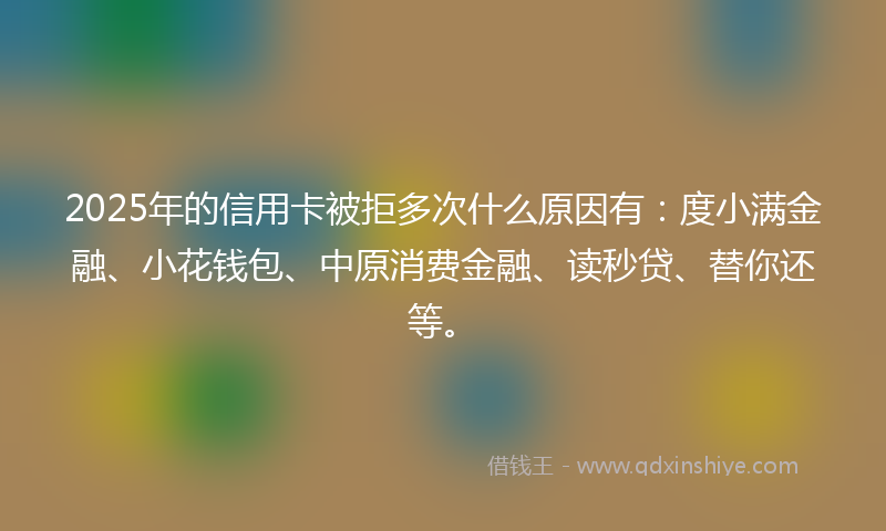 2025年的信用卡被拒多次什么原因有：度小满金融、小花钱包、中原消费金融、读秒贷、替你还等。