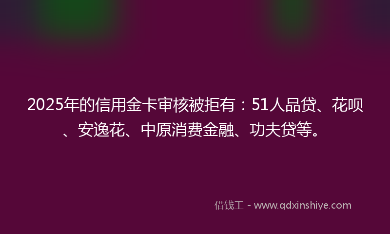 2025年的信用金卡审核被拒有：51人品贷、花呗、安逸花、中原消费金融、功夫贷等。