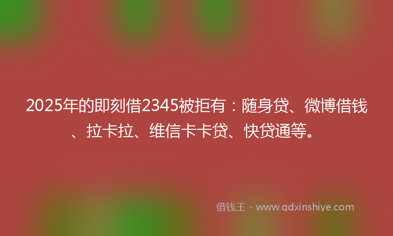 2025年的即刻借2345被拒有：随身贷、微博借钱、拉卡拉、维信卡卡贷、快贷通等。