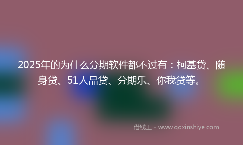 2025年的为什么分期软件都不过有：柯基贷、随身贷、51人品贷、分期乐、你我贷等。