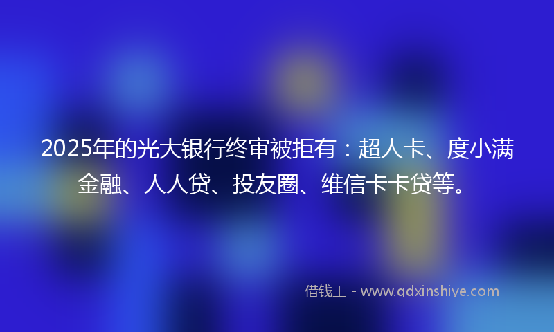 2025年的光大银行终审被拒有：超人卡、度小满金融、人人贷、投友圈、维信卡卡贷等。