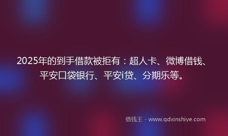 2025年的到手借款被拒有：超人卡、微博借钱、平安口袋银行、平安i贷、分期乐等。
