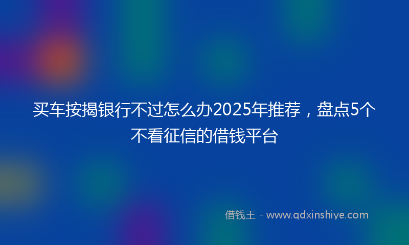 买车按揭银行不过怎么办2025年推荐，盘点5个不看征信的借钱平台