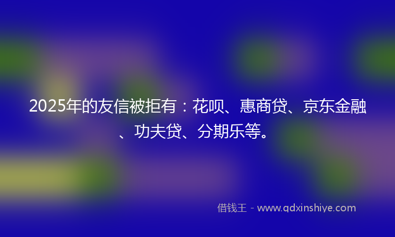 2025年的友信被拒有：花呗、惠商贷、京东金融、功夫贷、分期乐等。