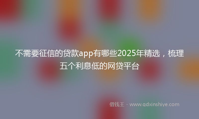 不需要征信的贷款app有哪些2025年精选，梳理五个利息低的网贷平台
