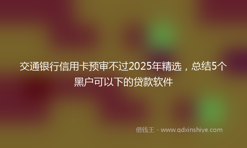 交通银行信用卡预审不过2025年精选，总结5个黑户可以下的贷款软件