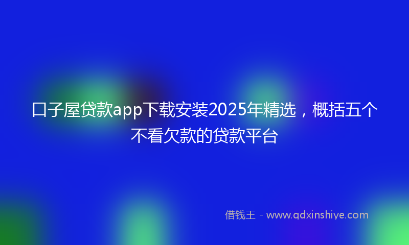 口子屋贷款app下载安装2025年精选，概括五个不看欠款的贷款平台