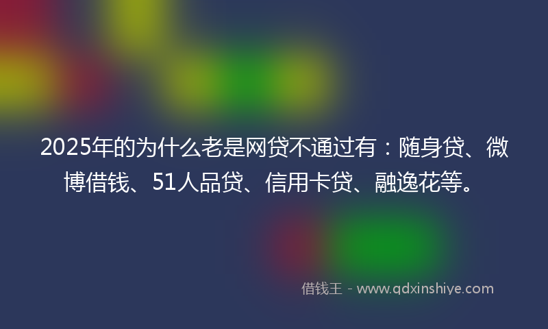 2025年的为什么老是网贷不通过有：随身贷、微博借钱、51人品贷、信用卡贷、融逸花等。