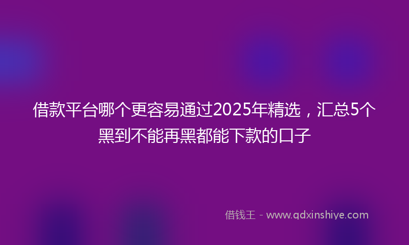借款平台哪个更容易通过2025年精选，汇总5个黑到不能再黑都能下款的口子