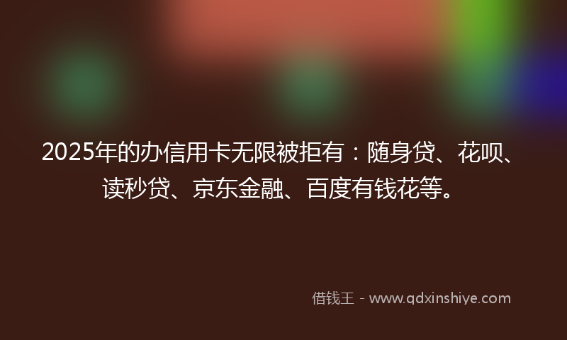 2025年的办信用卡无限被拒有：随身贷、花呗、读秒贷、京东金融、百度有钱花等。