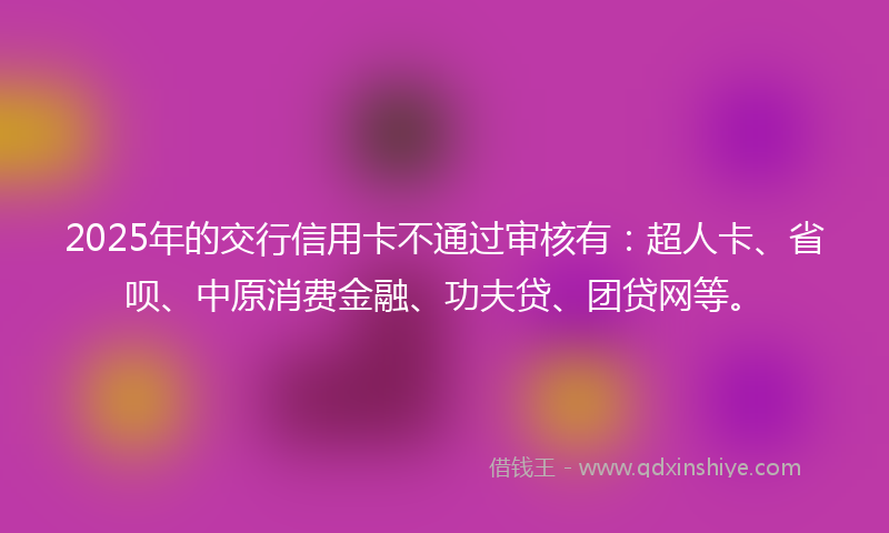 2025年的交行信用卡不通过审核有：超人卡、省呗、中原消费金融、功夫贷、团贷网等。