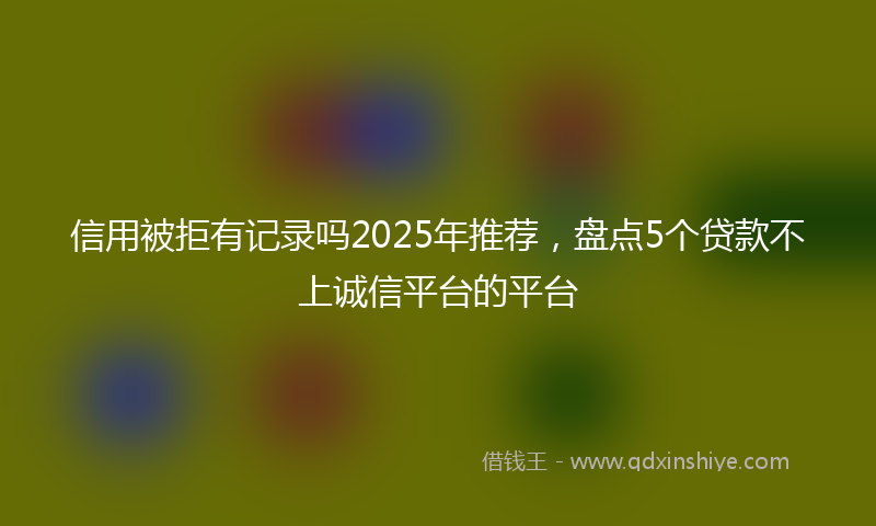 信用被拒有记录吗2025年推荐，盘点5个贷款不上诚信平台的平台