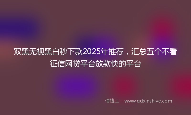 双黑无视黑白秒下款2025年推荐，汇总五个不看征信网贷平台放款快的平台