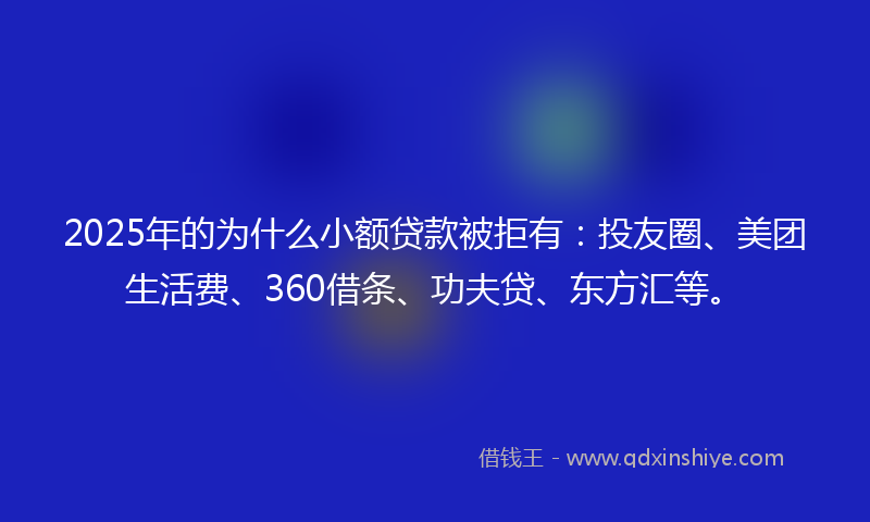 2025年的为什么小额贷款被拒有：投友圈、美团生活费、360借条、功夫贷、东方汇等。