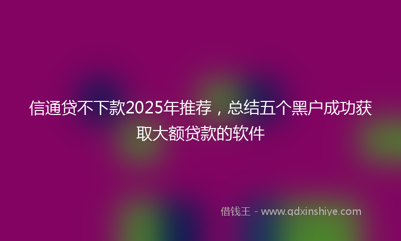 信通贷不下款2025年推荐，总结五个黑户成功获取大额贷款的软件