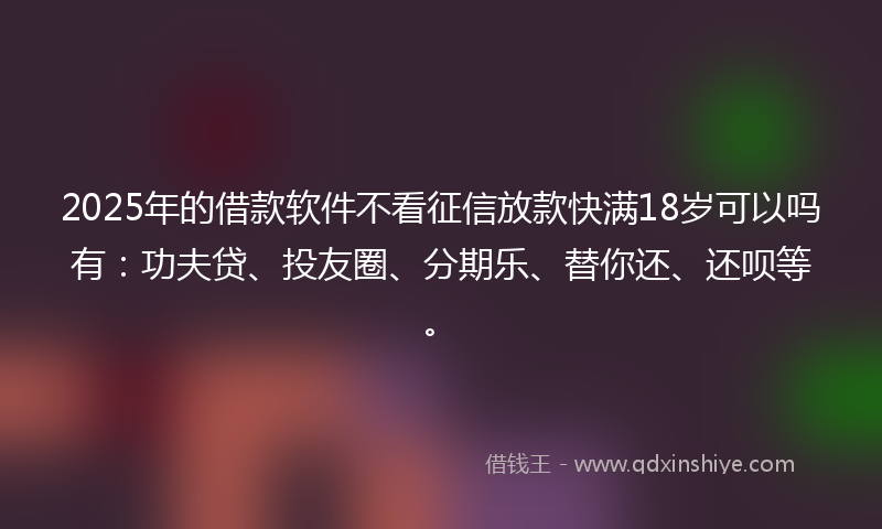 2025年的借款软件不看征信放款快满18岁可以吗有：功夫贷、投友圈、分期乐、替你还、还呗等。