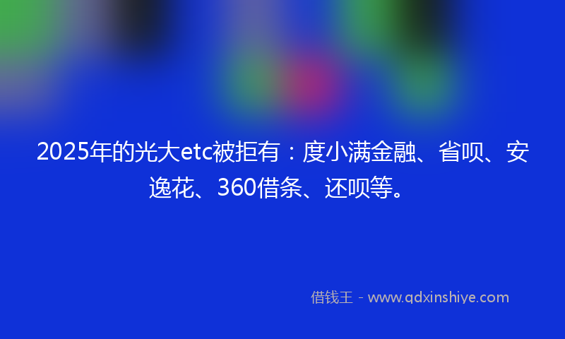 2025年的光大etc被拒有：度小满金融、省呗、安逸花、360借条、还呗等。