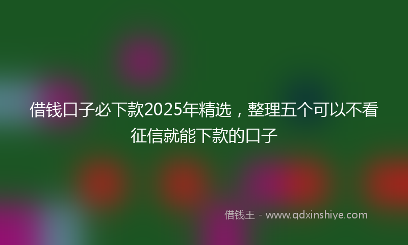 借钱口子必下款2025年精选，整理五个可以不看征信就能下款的口子
