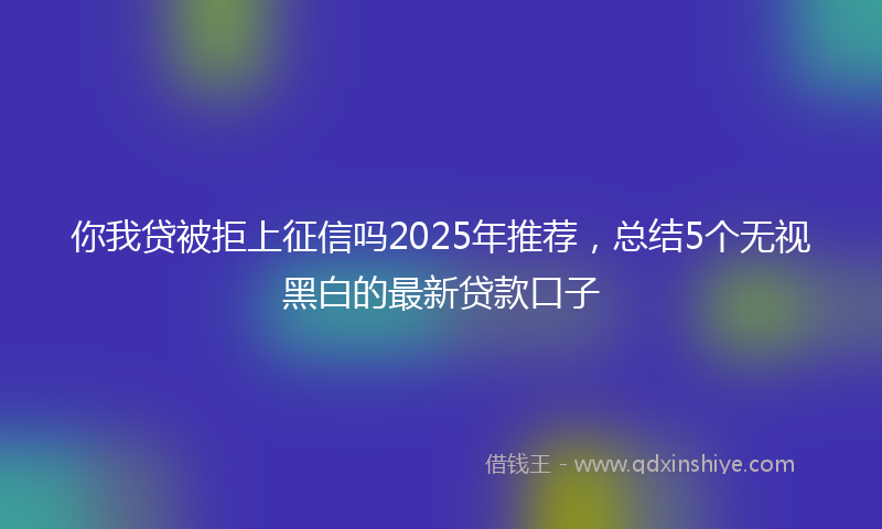 你我贷被拒上征信吗2025年推荐，总结5个无视黑白的最新贷款口子