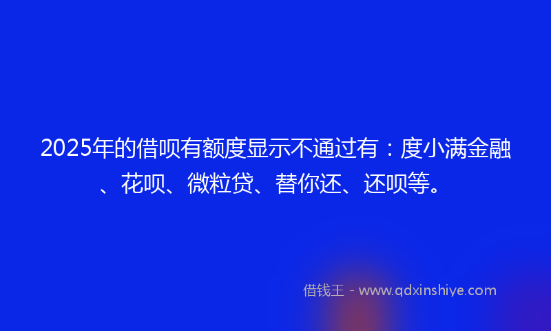 2025年的借呗有额度显示不通过有：度小满金融、花呗、微粒贷、替你还、还呗等。