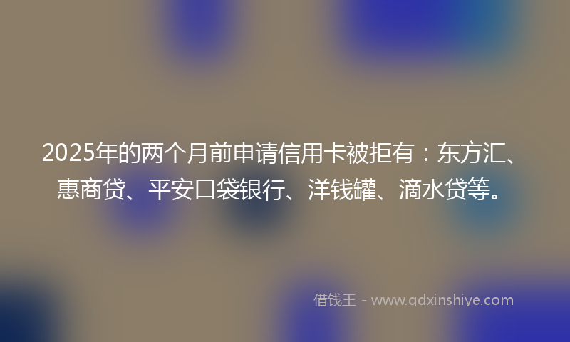 2025年的两个月前申请信用卡被拒有：东方汇、惠商贷、平安口袋银行、洋钱罐、滴水贷等。