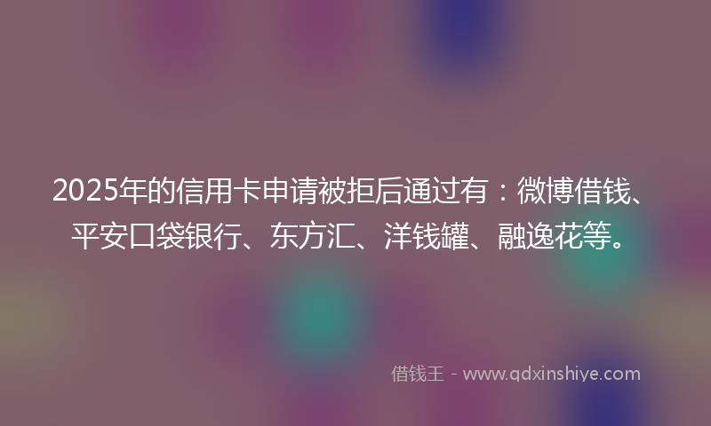 2025年的信用卡申请被拒后通过有：微博借钱、平安口袋银行、东方汇、洋钱罐、融逸花等。