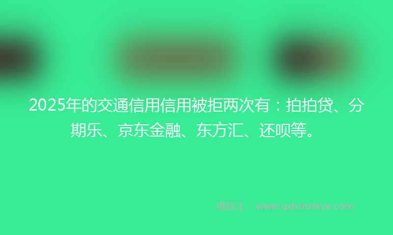 2025年的交通信用信用被拒两次有：拍拍贷、分期乐、京东金融、东方汇、还呗等。