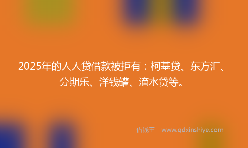 2025年的人人贷借款被拒有：柯基贷、东方汇、分期乐、洋钱罐、滴水贷等。
