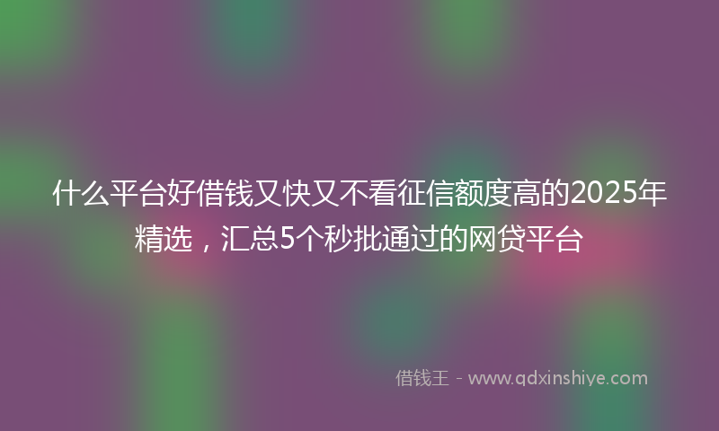 什么平台好借钱又快又不看征信额度高的2025年精选，汇总5个秒批通过的网贷平台