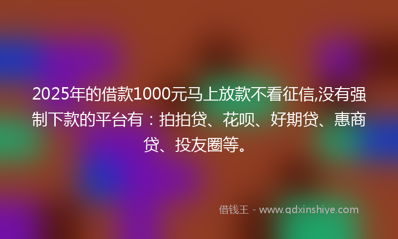2025年的借款1000元马上放款不看征信,没有强制下款的平台有：拍拍贷、花呗、好期贷、惠商贷、投友圈等。