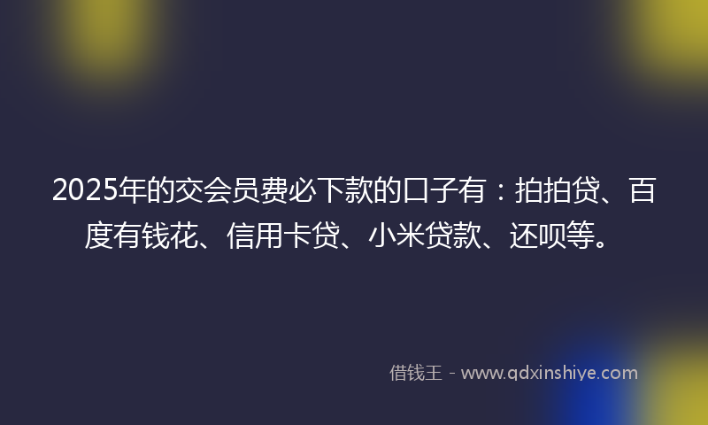 2025年的交会员费必下款的口子有：拍拍贷、百度有钱花、信用卡贷、小米贷款、还呗等。