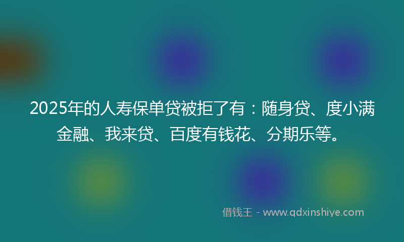 2025年的人寿保单贷被拒了有:随身贷、度小满金融、我来贷、百度有钱花、分期乐等。