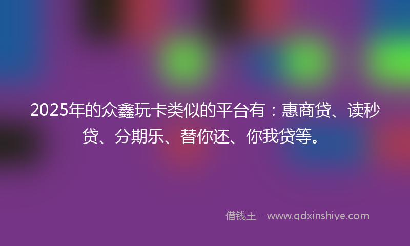 2025年的众鑫玩卡类似的平台有：惠商贷、读秒贷、分期乐、替你还、你我贷等。