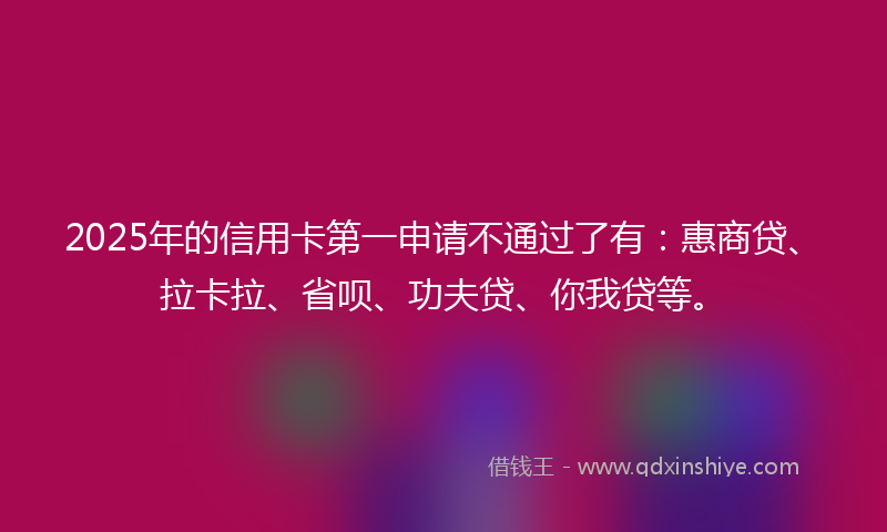 2025年的信用卡第一申请不通过了有：惠商贷、拉卡拉、省呗、功夫贷、你我贷等。