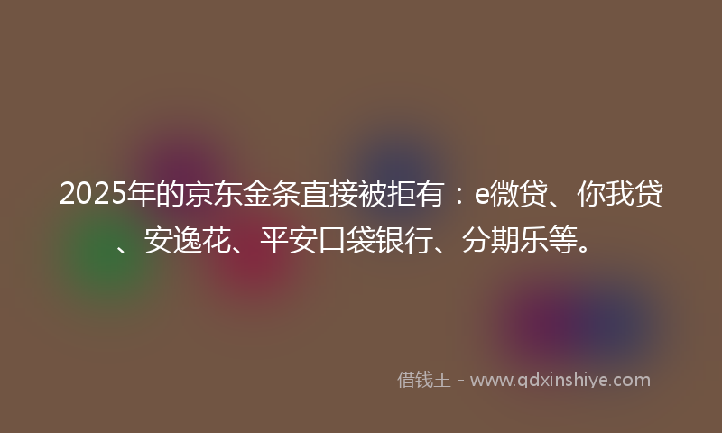 2025年的京东金条直接被拒有：e微贷、你我贷、安逸花、平安口袋银行、分期乐等。