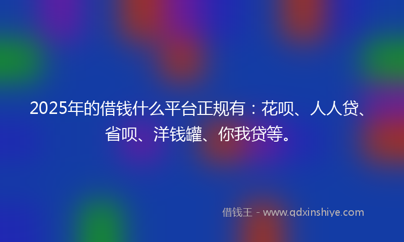 2025年的借钱什么平台正规有：花呗、人人贷、省呗、洋钱罐、你我贷等。