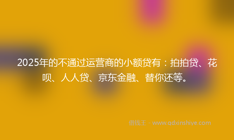 2025年的不通过运营商的小额贷有：拍拍贷、花呗、人人贷、京东金融、替你还等。