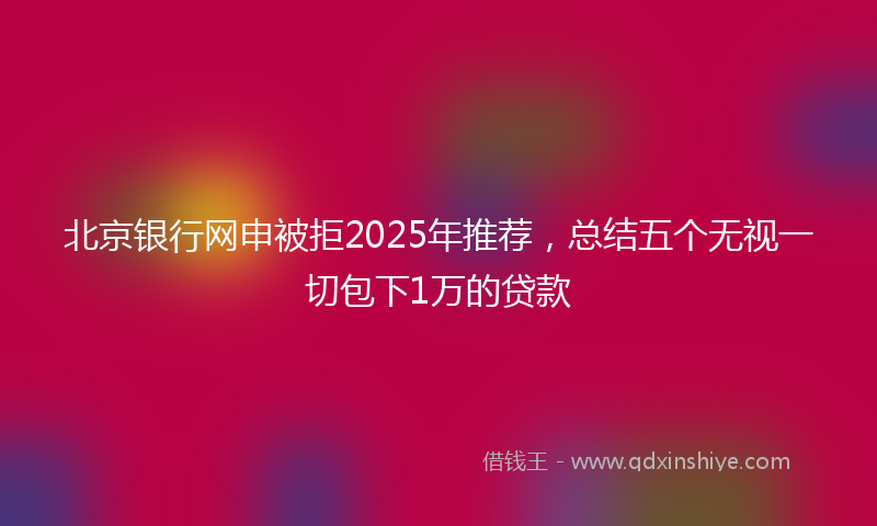 北京银行网申被拒2025年推荐，总结五个无视一切包下1万的贷款
