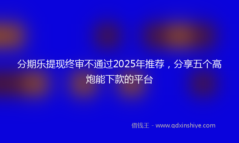 分期乐提现终审不通过2025年推荐，分享五个高炮能下款的平台