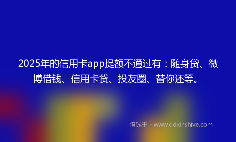 2025年的信用卡app提额不通过有：随身贷、微博借钱、信用卡贷、投友圈、替你还等。