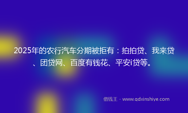 2025年的农行汽车分期被拒有：拍拍贷、我来贷、团贷网、百度有钱花、平安i贷等。