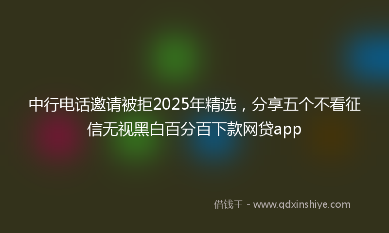 中行电话邀请被拒2025年精选，分享五个不看征信无视黑白百分百下款网贷app