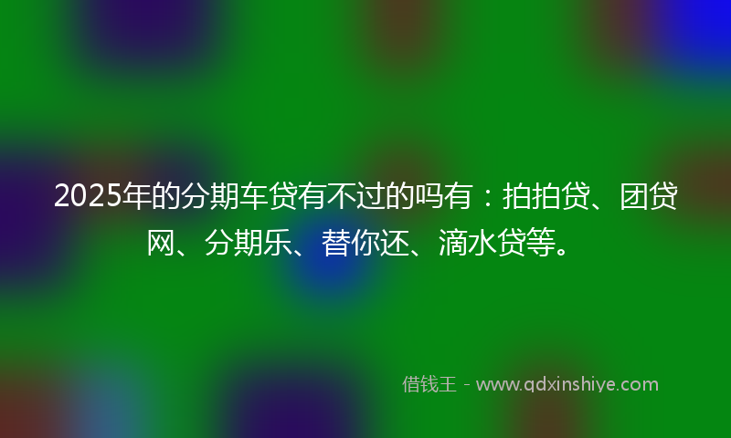 2025年的分期车贷有不过的吗有：拍拍贷、团贷网、分期乐、替你还、滴水贷等。
