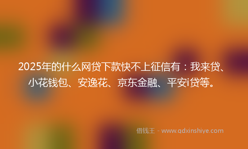 2025年的什么网贷下款快不上征信有：我来贷、小花钱包、安逸花、京东金融、平安i贷等。