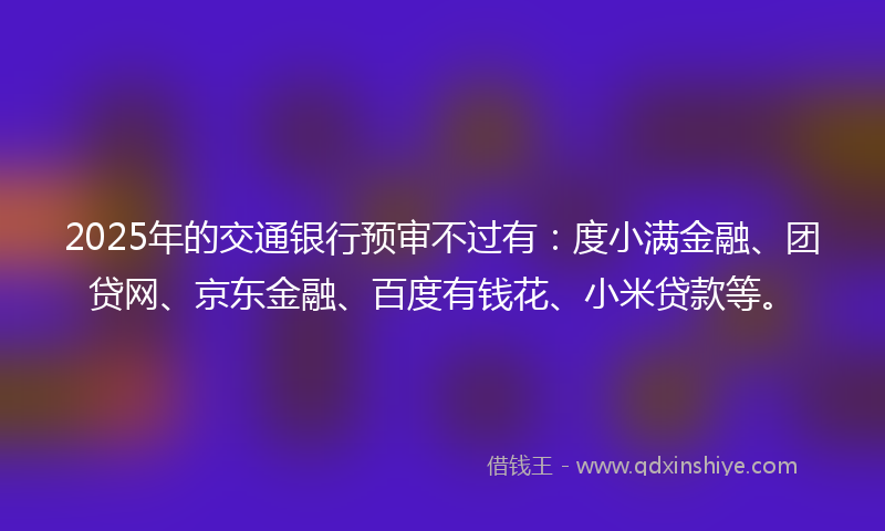 2025年的交通银行预审不过有：度小满金融、团贷网、京东金融、百度有钱花、小米贷款等。