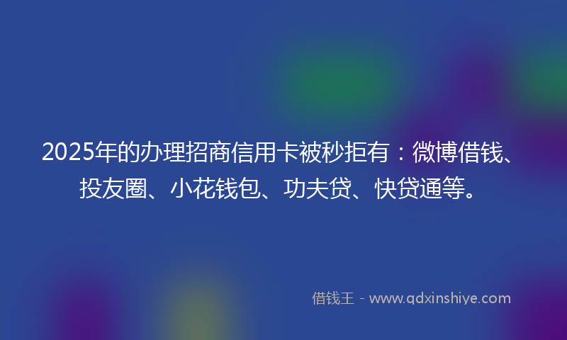 2025年的办理招商信用卡被秒拒有：微博借钱、投友圈、小花钱包、功夫贷、快贷通等。