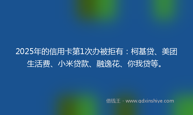 2025年的信用卡第1次办被拒有：柯基贷、美团生活费、小米贷款、融逸花、你我贷等。