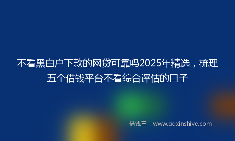 不看黑白户下款的网贷可靠吗2025年精选，梳理五个借钱平台不看综合评估的口子