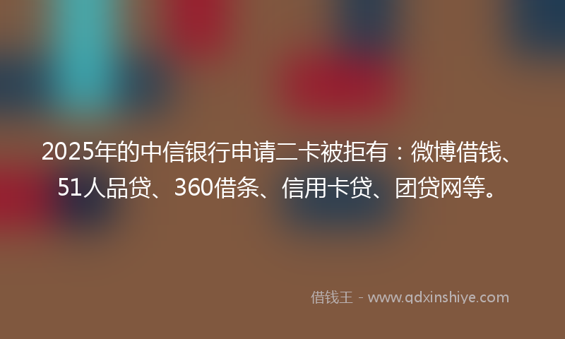 2025年的中信银行申请二卡被拒有：微博借钱、51人品贷、360借条、信用卡贷、团贷网等。
